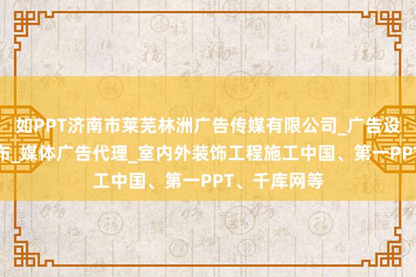 如PPT济南市莱芜林洲广告传媒有限公司_广告设计_制作_发布_媒体广告代理_室内外装饰工程施工中国、第一PPT、千库网等
