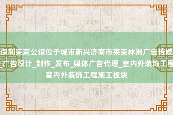 保利茉莉公馆位于城市新兴济南市莱芜林洲广告传媒有限公司_广告设计_制作_发布_媒体广告代理_室内外装饰工程施工板块
