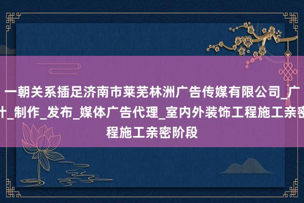 一朝关系插足济南市莱芜林洲广告传媒有限公司_广告设计_制作_发布_媒体广告代理_室内外装饰工程施工亲密阶段